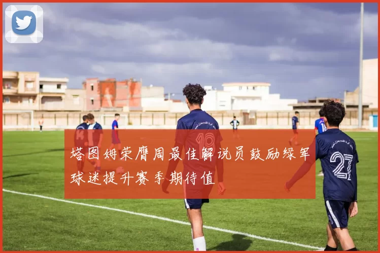 塔图姆荣膺周最佳解说员鼓励绿军球迷提升赛季期待值