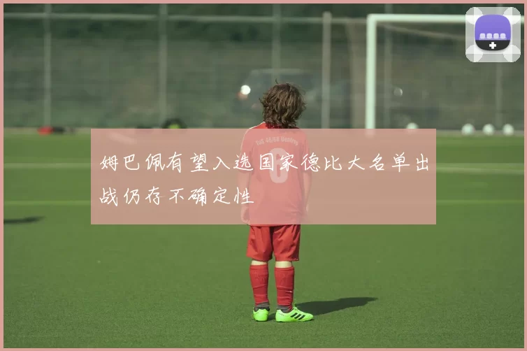姆巴佩有望入选国家德比大名单出战仍存不确定性