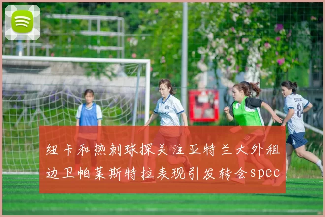 纽卡和热刺球探关注亚特兰大外租边卫帕莱斯特拉表现引发转会speculation