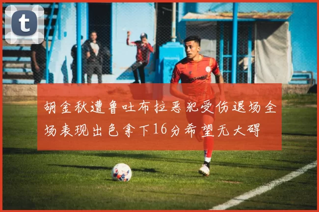 胡金秋遭鲁吐布拉恶犯受伤退场全场表现出色拿下16分希望无大碍