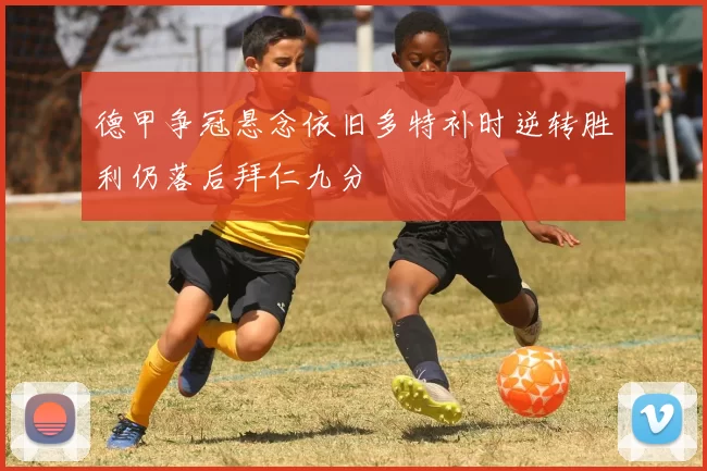德甲争冠悬念依旧多特补时逆转胜利仍落后拜仁九分