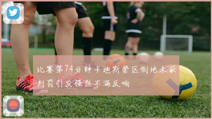 比赛第74分钟卡迪斯禁区倒地未获判罚引发强烈不满反响