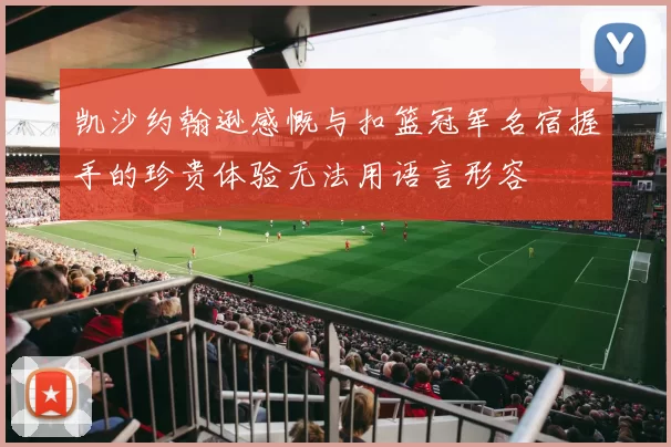 凯沙约翰逊感慨与扣篮冠军名宿握手的珍贵体验无法用语言形容