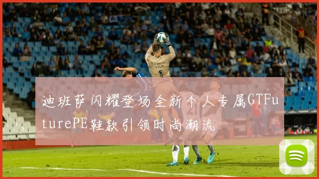 迪班萨闪耀登场全新个人专属GTFuturePE鞋款引领时尚潮流