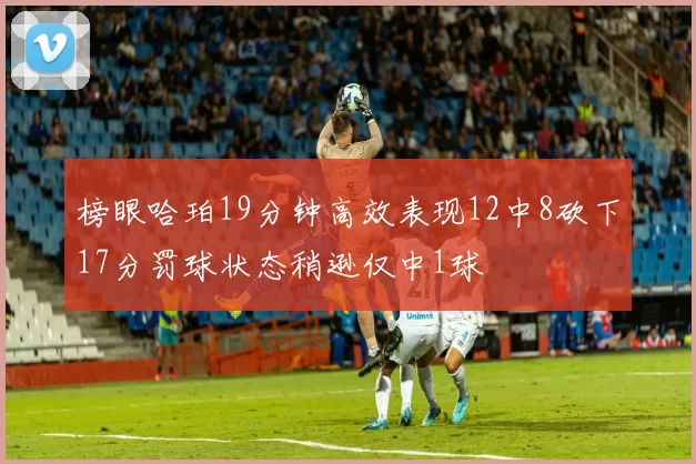 榜眼哈珀19分钟高效表现12中8砍下17分罚球状态稍逊仅中1球